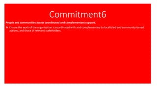 Commitment6
People and communities access coordinated and complementary support.
❖ Ensure the work of the organisation is coordinated with and complementary to locally led and community-based
actions, and those of relevant stakeholders.
 