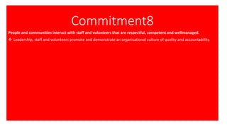 Commitment8
People and communities interact with staff and volunteers that are respectful, competent and wellmanaged.
❖ Leadership, staff and volunteers promote and demonstrate an organisational culture of quality and accountability.
 