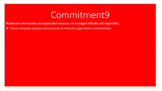 Commitment9
People and communities can expect that resources are managed ethically and responsibly.
❖ Ensure adequate capacity and resources to meet the organisation’s commitments.
 