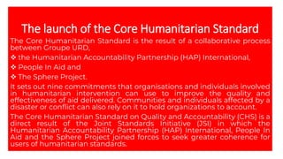 The launch of the Core Humanitarian Standard
The Core Humanitarian Standard is the result of a collaborative process
between Groupe URD,
❖ the Humanitarian Accountability Partnership (HAP) International,
❖ People In Aid and
❖ The Sphere Project.
It sets out nine commitments that organisations and individuals involved
in humanitarian intervention can use to improve the quality and
effectiveness of aid delivered. Communities and individuals affected by a
disaster or conflict can also rely on it to hold organizations to account.
The Core Humanitarian Standard on Quality and Accountability (CHS) is a
direct result of the Joint Standards Initiative (JSI) in which the
Humanitarian Accountability Partnership (HAP) International, People In
Aid and the Sphere Project joined forces to seek greater coherence for
users of humanitarian standards.
 