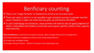 Benficiary counting
❖ There is no “magic formula” or blueprint to arrive at an accurate count.
❖ There are cases in which it is not possible to get complete accuracy in people reached
count. However, it does not mean that you give up and dismiss the effort.
❖ In such challenging circumstances, measurement will need to rely on good judgment of
what is reasonable and reliable to estimate counts given specific context, time, capacity
and resources.
Direct beneficiaries are defined as the people receiving safety messages directly form the programme: -
❑ through interpersonal engagement with the social workers/practiotioners;
❑ through mass and digital media;
❑ through training of trainers , delivery of training on the subject/topic area.
 