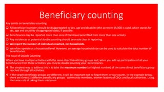 Beneficiary counting
Key points on beneficiary counting
❑ All beneficiary numbers should be disaggregated by sex, age and disability (the acronym SADDD is used, which stands for
sex, age and disability disaggregated data), if possible.
❑ Beneficiaries may be reported more than once if they have benefitted from more than one activity.
❑ Any incidences of potential double counting should be made clear in reporting.
❑ We report the number of individuals reached, not households.
❑ We often operate at a household level. However, an average household size can be used to calculate the total number of
beneficiaries.
The Issue of Double Counting
When you have multiple activities with the same direct beneficiary groups and, when you add up participation of all your
beneficiaries from these activities, you may be double counting your beneficiaries.
❖ The simplest way to address this is to take the maximum number (or highest number) of the same direct beneficiary group
reached through all activities.
❖ If the target beneficiary groups are different, it will be important not to forget them in your counts. In the example below,
there are three (3) different beneficiary groups - community members, women leaders of CSOs and local authorities. Using
the same rule of taking them maximum
 