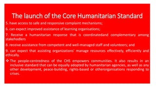 The launch of the Core Humanitarian Standard
5. have access to safe and responsive complaint mechanisms;
6. can expect improved assistance of learning organisations;
7. Receive a humanitarian response that is coordinatedand complementary among
stakehodlers
8. receive assistance from competent and well-managed staff and volunteers; and
9. can expect that assisting organizations' manage resources effectively, efficiently and
ethically.
❖ The people-centredness of the CHS empowers communities. It also results in an
inclusive standard that can be equally adopted by humanitarian agencies, as well as any
other development, peace-building, rights-based or otherorganisations responding to
crises.
 