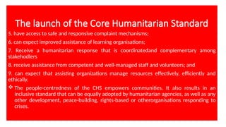The launch of the Core Humanitarian Standard
5. have access to safe and responsive complaint mechanisms;
6. can expect improved assistance of learning organisations;
7. Receive a humanitarian response that is coordinatedand complementary among
stakehodlers
8. receive assistance from competent and well-managed staff and volunteers; and
9. can expect that assisting organizations manage resources effectively, efficiently and
ethically.
 The people-centredness of the CHS empowers communities. It also results in an
inclusive standard that can be equally adopted by humanitarian agencies, as well as any
other development, peace-building, rights-based or otherorganisations responding to
crises.
 