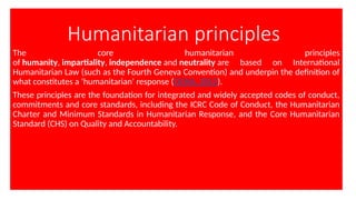 Humanitarian principles
The core humanitarian principles
of humanity, impartiality, independence and neutrality are based on International
Humanitarian Law (such as the Fourth Geneva Convention) and underpin the definition of
what constitutes a ‘humanitarian’ response (OCHA, 2012).
These principles are the foundation for integrated and widely accepted codes of conduct,
commitments and core standards, including the ICRC Code of Conduct, the Humanitarian
Charter and Minimum Standards in Humanitarian Response, and the Core Humanitarian
Standard (CHS) on Quality and Accountability.
 