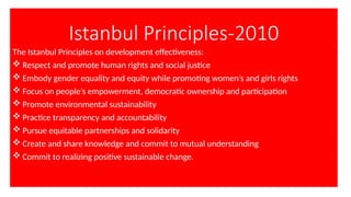 Istanbul Principles-2010
The Istanbul Principles on development effectiveness:
 Respect and promote human rights and social justice
 Embody gender equality and equity while promoting women’s and girls rights
 Focus on people’s empowerment, democratic ownership and participation
 Promote environmental sustainability
 Practice transparency and accountability
 Pursue equitable partnerships and solidarity
 Create and share knowledge and commit to mutual understanding
 Commit to realizing positive sustainable change.
 