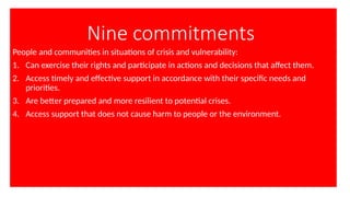 Nine commitments
People and communities in situations of crisis and vulnerability:
1. Can exercise their rights and participate in actions and decisions that affect them.
2. Access timely and effective support in accordance with their specific needs and
priorities.
3. Are better prepared and more resilient to potential crises.
4. Access support that does not cause harm to people or the environment.
 