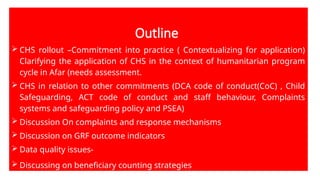 Outline
 CHS rollout –Commitment into practice ( Contextualizing for application)
Clarifying the application of CHS in the context of humanitarian program
cycle in Afar (needs assessment.
 CHS in relation to other commitments (DCA code of conduct(CoC) , Child
Safeguarding, ACT code of conduct and staff behaviour, Complaints
systems and safeguarding policy and PSEA)
 Discussion On complaints and response mechanisms
 Discussion on GRF outcome indicators
 Data quality issues-
 Discussing on beneficiary counting strategies
 