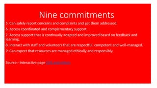 Nine commitments
5. Can safely report concerns and complaints and get them addressed.
6. Access coordinated and complementary support.
7. Access support that is continually adapted and improved based on feedback and
learning.
8. Interact with staff and volunteers that are respectful, competent and well-managed.
9. Can expect that resources are managed ethically and responsibly.
Source:- Interactive page CHS and others
 