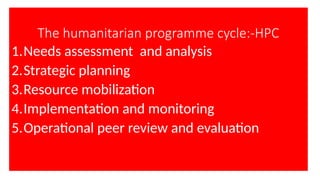 The humanitarian programme cycle:-HPC
1.Needs assessment and analysis
2.Strategic planning
3.Resource mobilization
4.Implementation and monitoring
5.Operational peer review and evaluation
 