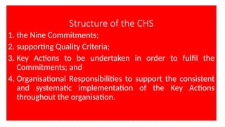 Structure of the CHS
1. the Nine Commitments;
2. supporting Quality Criteria;
3. Key Actions to be undertaken in order to fulfil the
Commitments; and
4. Organisational Responsibilities to support the consistent
and systematic implementation of the Key Actions
throughout the organisation.
 