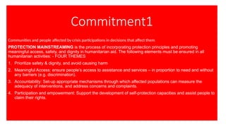 Commitment1
Communities and people affected by crisis participations in decisions that affect them
PROTECTION MAINSTREAMING is the process of incorporating protection principles and promoting
meaningful access, safety, and dignity in humanitarian aid. The following elements must be ensured in all
humanitarian activities: - FOUR THEMES
1. Prioritize safety & dignity, and avoid causing harm
2. Meaningful Access: ensure people’s access to assistance and services – in proportion to need and without
any barriers (e.g. discrimination).
3. Accountability: Set-up appropriate mechanisms through which affected populations can measure the
adequacy of interventions, and address concerns and complaints.
4. Participation and empowerment: Support the development of self-protection capacities and assist people to
claim their rights.
 