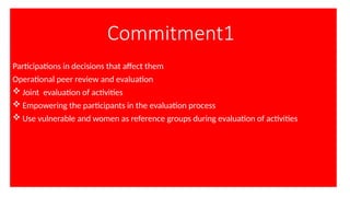 Commitment1
Participations in decisions that affect them
Operational peer review and evaluation
 Joint evaluation of activities
 Empowering the participants in the evaluation process
 Use vulnerable and women as reference groups during evaluation of activities
 