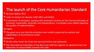 The launch of the Core Humanitarian Standard
 20 years before 2014
 Code of conduct for disaster relief (IRCC and NGOs)
 It contained 10 principles, starting with (amended versions of) the classical principles of
humanity, impartiality, neutrality and independence. 6 principles were added regarding
the quality of implementation.
Strengths
 The good news was that the principles were widely supported by workers and
stakeholders of humanitarian action.
Limitations
 On the other hand, the Code also seemed forlorn and orphaned.
 The International Federation of the Red Cross held the registrar of signatories but had
otherwise no responsibility towards the Code.
 
