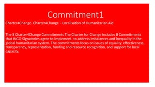 Commitment1
Charter4Change- Charter4Change – Localisation of Humanitarian Aid
The 8 Charter4Change Commitments The Charter for Change includes 8 Commitments
that INGO Signatories agree to implement, to address imbalances and inequality in the
global humanitarian system. The commitments focus on issues of equality, effectiveness,
transparency, representation, funding and resource recognition, and support for local
capacity.
 