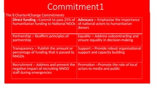 Commitment1
The 8 Charter4Change Commitments
Direct funding :-Commit to pass 25% of
humanitarian funding to National NGOs
Advocacy :- Emphasise the importance
of national actors to humanitarian
donors
Partnership :- Reaffirm principles of
partnership
Equality :- Address subcontracting and
ensure equality in decision-making
Transparency :- Publish the amount or
percentage of funding that is passed to
NNGOs
Support :- Provide robust organisational
support and capacity building
Recruitment :- Address and prevent the
negative impact of recruiting NNGO
staff during emergencies
Promotion :-Promote the role of local
actors to media and public
 