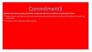 Commitment3
People and communities are better prepared and more resilient to potential crises.
 Support formal and informal community leadership and locally led efforts to reinforce the resilience of people and
communities.
 What else action? Discussion with the group
 