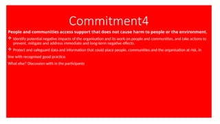 Commitment4
People and communities access support that does not cause harm to people or the environment.
 Identify potential negative impacts of the organisation and its work on people and communities, and take actions to
prevent, mitigate and address immediate and long-term negative effects.
 Protect and safeguard data and information that could place people, communities and the organisation at risk, in
line with recognised good practice.
What else? Discussion with in the participants
 
