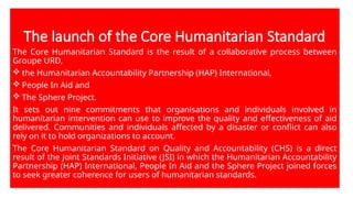The launch of the Core Humanitarian Standard
The Core Humanitarian Standard is the result of a collaborative process between
Groupe URD,
 the Humanitarian Accountability Partnership (HAP) International,
 People In Aid and
 The Sphere Project.
It sets out nine commitments that organisations and individuals involved in
humanitarian intervention can use to improve the quality and effectiveness of aid
delivered. Communities and individuals affected by a disaster or conflict can also
rely on it to hold organizations to account.
The Core Humanitarian Standard on Quality and Accountability (CHS) is a direct
result of the Joint Standards Initiative (JSI) in which the Humanitarian Accountability
Partnership (HAP) International, People In Aid and the Sphere Project joined forces
to seek greater coherence for users of humanitarian standards.
 