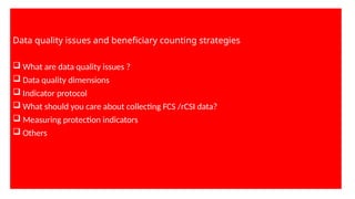 Data quality issues and beneficiary counting strategies
 What are data quality issues ?
 Data quality dimensions
 Indicator protocol
 What should you care about collecting FCS /rCSI data?
 Measuring protection indicators
 Others
 