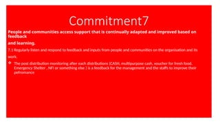Commitment7
People and communities access support that is continually adapted and improved based on
feedback
and learning.
7.1 Regularly listen and respond to feedback and inputs from people and communities on the organisation and its
work.
 The post distribution monitoring after each distributions (CASH, multipurpose cash, voucher for fresh food,
Emergency Shelter , NFI or something else ) is a feedback for the management and the staffs to improve their
pefromance
 
