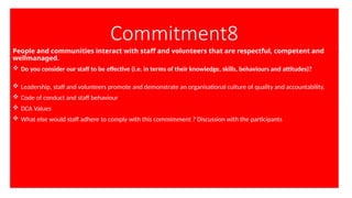 Commitment8
People and communities interact with staff and volunteers that are respectful, competent and
wellmanaged.
 Do you consider our staff to be effective (i.e. in terms of their knowledge, skills, behaviours and attitudes)?
 Leadership, staff and volunteers promote and demonstrate an organisational culture of quality and accountability.
 Code of conduct and staff behaviour
 DCA Values
 What else would staff adhere to comply with this commimment ? Discussion with the participants
 
