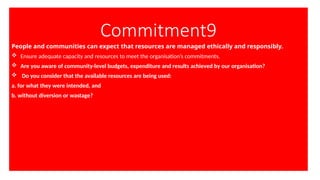 Commitment9
People and communities can expect that resources are managed ethically and responsibly.
 Ensure adequate capacity and resources to meet the organisation’s commitments.
 Are you aware of community-level budgets, expenditure and results achieved by our organisation?
 Do you consider that the available resources are being used:
a. for what they were intended, and
b. without diversion or wastage?
 