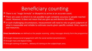 Beneficiary counting
 There is no “magic formula” or blueprint to arrive at an accurate count.
 There are cases in which it is not possible to get complete accuracy in people reached
count. However, it does not mean that you give up and dismiss the effort.
 In such challenging circumstances, measurement will need to rely on good judgment of
what is reasonable and reliable to estimate counts given specific context, time, capacity
and resources.
Direct beneficiaries are defined as the people receiving safety messages directly form the programme:
-
 through interpersonal engagement with the social workers/practiotioners;
 through mass and digital media;
 through training of trainers , delivery of training on the subject/topic area.
 