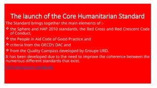 The launch of the Core Humanitarian Standard
The Standard brings together the main elements of :-
 the Sphere and HAP 2010 standards, the Red Cross and Red Crescent Code
of Conduct,
 the People in Aid Code of Good Practice and
 criteria from the OECD’s DAC and
 from the Quality Compass developed by Groupe URD.
It has been developed due to the need to improve the coherence between the
numerous different standards that exist.
CHS interactive handbook
 