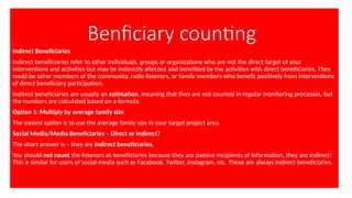 Benficiary counting
Indirect Beneficiaries
Indirect beneficiaries refer to other individuals, groups or organizations who are not the direct target of your
interventions and activities but may be indirectly affected and benefited by the activities with direct beneficiaries. They
could be other members of the community, radio listeners, or family members who benefit positively from interventions
of direct beneficiary participation.
Indirect beneficiaries are usually an estimation, meaning that they are not counted in regular monitoring processes, but
the numbers are calculated based on a formula.
Option 1: Multiply by average family size
The easiest option is to use the average family size in your target project area.
Social Media/Media Beneficiaries – Direct or Indirect?
The short answer is – they are indirect beneficiaries.
You should not count the listeners as beneficiaries because they are passive recipients of information, they are indirect!
This is similar for users of social media such as Facebook, Twitter, Instagram, etc. These are always indirect beneficiaries.
 