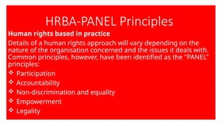 HRBA-PANEL Principles
Human rights based in practice
Details of a human rights approach will vary depending on the
nature of the organisation concerned and the issues it deals with.
Common principles, however, have been identified as the "PANEL"
principles:
 Participation
 Accountability
 Non-discrimination and equality
 Empowerment
 Legality
 