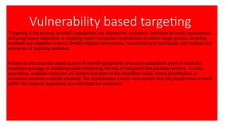 Vulnerability based targeting
“Targeting is the process by which populations are selected for assistance, informed by needs assessments
and programme objectives. A targeting system comprises mechanisms to define target groups, targeting
methods and eligibility criteria; identify eligible communities, households and individuals; and monitor the
outcomes of targeting decisions.
Enhanced and accurate targeting aims to identify geographic areas and populations most in need and
maximize coverage of assistance while minimizing the risk of inclusion3 and exclusion errors4 . In most
operations, available resources are limited and short of the identified needs, hence prioritization of
assistance becomes critically essential. The prioritization criteria must ensure that the people most in need
within the targeted population are prioritized for assistance.
 