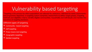 Vulnerability based targeting
“Targeting is the process by which populations are selected for assistance, informed by needs assessments
and programme objectives. A targeting system comprises mechanisms to define target groups, targeting
methods and eligibility criteria; identify eligible communities, households and individuals; and monitor the
outcomes of targeting decisions.
Different types of targeting
 Community –based targeting
 Self targeting
 Proxy means test targeting
 Geographic targeting
 Balnket targeting
 