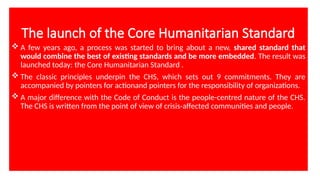 The launch of the Core Humanitarian Standard
 A few years ago, a process was started to bring about a new, shared standard that
would combine the best of existing standards and be more embedded. The result was
launched today: the Core Humanitarian Standard .
 The classic principles underpin the CHS, which sets out 9 commitments. They are
accompanied by pointers for actionand pointers for the responsibility of organizations.
 A major difference with the Code of Conduct is the people-centred nature of the CHS.
The CHS is written from the point of view of crisis-affected communities and people.
 