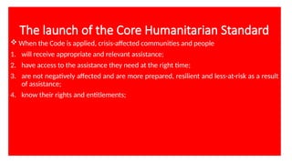 The launch of the Core Humanitarian Standard
 When the Code is applied, crisis-affected communities and people
1. will receive appropriate and relevant assistance;
2. have access to the assistance they need at the right time;
3. are not negatively affected and are more prepared, resilient and less-at-risk as a result
of assistance;
4. know their rights and entitlements;
 