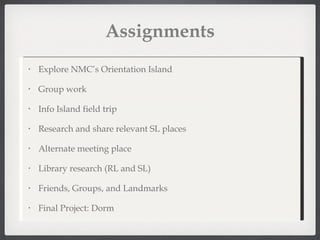 Assignments Explore NMC’s Orientation Island Group work Info Island field trip Research and share relevant SL places Alternate meeting place Library research (RL and SL) Friends, Groups, and Landmarks Final Project: Dorm 