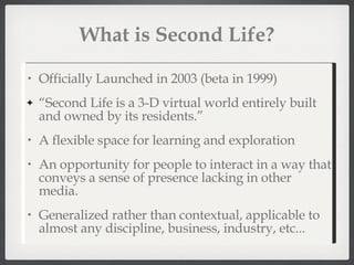 What is Second Life? Officially Launched in 2003 (beta in 1999) “ Second Life is a 3-D virtual world entirely built and owned by its residents.” A flexible space for learning and exploration An opportunity for people to interact in a way that conveys a sense of presence lacking in other media. Generalized rather than contextual, applicable to almost any discipline, business, industry, etc... 