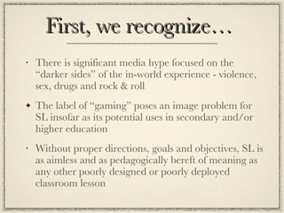 First, we recognize… There is significant media hype focused on the “darker sides” of the in-world experience - violence, sex, drugs and rock & roll The label of “gaming” poses an image problem for SL insofar as its potential uses in secondary and/or higher education Without proper directions, goals and objectives, SL is as aimless and as pedagogically bereft of meaning as any other poorly designed or poorly deployed classroom lesson 