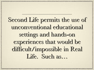 Second Life permits the use of unconventional educational settings and hands-on experiences that would be difficult/impossible in Real Life.  Such as… 