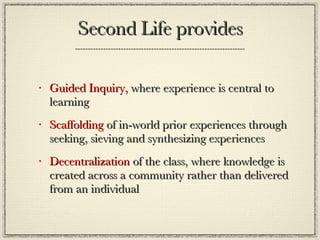Second Life provides Guided Inquiry,  where experience is central to learning  Scaffolding  of in-world prior experiences through seeking, sieving and synthesizing experiences Decentralization  of the class, where knowledge is created across a community rather than delivered from an individual 