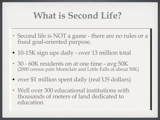 What is Second Life? Second life is NOT a game - there are no rules or a fixed goal-oriented purpose. 10-15K sign ups daily - over 13 million total 30 - 60K residents on at one time - avg 50K (2000 census puts Montclair and Little Falls at about 50K) over $1 million spent daily (real US dollars) Well over 300 educational institutions with thousands of meters of land dedicated to education 