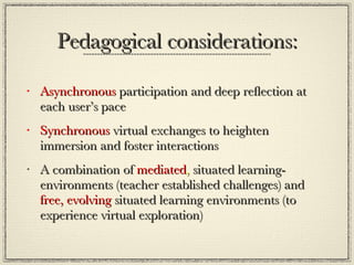 Pedagogical considerations: Asynchronous  participation and deep reflection at each user’s pace Synchronous  virtual exchanges to heighten immersion and foster interactions A combination of  mediated ,  situated learning-environments (teacher established challenges) and  free,   evolving  situated learning environments (to experience virtual exploration) 