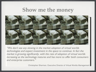 Show me the money “ We don't see any slowing in the market adoption of virtual worlds technologies and expect investment in the space to continue. In fact the market is growing significantly, with the rate of adoption of virtual worlds increasing as the technology matures and has more to offer both consumers and enterprise customers.” Christopher Sherman, Executive Director of Virtual Worlds Management 