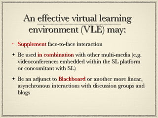 An effective virtual learning environment (VLE) may: Supplement  face-to-face interaction  Be used  in combination  with other multi-media (e.g. videoconferences embedded within the SL platform or concomitant with SL) Be an adjunct to  Blackboard  or another more linear, asynchronous interactions with discussion groups and blogs  