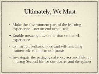 Ultimately, We Must Make the environment part of the learning experience—not an end unto itself Enable metacognitive reflection on the SL experience Construct feedback loops and self-renewing frameworks to inform our praxis Investigate the pedagogical successes and failures of using Second life for our classes and disciplines 