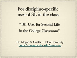 For discipline-specific  uses of SL in the class: “ 101 Uses for Second Life  in the College Classroom”  Dr. Megan S. Conklin—Elon University http://trumpy.cs.elon.edu/metaverse 