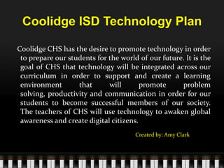 Coolidge ISD Technology Plan   Coolidge CHS has the desire to promote technology in order to prepare our students for the world of our future. It is the goal of CHS that technology will be integrated across our curriculum in order to support and create a learning environment that will promote problem solving, productivity and communication in order for our students to become successful members of our society.  The teachers of CHS will use technology to awaken global awareness and create digital citizens.   Created by: Amy Clark 