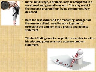 In the initial stage, a problem may be recognized in a very broad and general form only. This may restrict the research program from being comprehensively designed.  Both the researcher and the marketing manager (or the research client ) need to work together to formulate the problem into a precise and definite statement.  This fact-finding exercise helps the researcher to refine his educated guess to a more accurate problem statement. 
