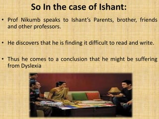 So In the case of Ishant: Prof Nikumb speaks to Ishant’s Parents, brother, friends and other professors. He discovers that he is finding it difficult to read and write.  Thus he comes to a conclusion that he might be suffering from Dyslexia