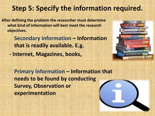Step 5: Specify the information required.After defining the problem the researcher must determine what kind of information will best meet the research objectives.  Secondary information – Information that is readily available. E.g.- Internet, Magazines, books,Primary information – Information that needs to be found by conducting Survey, Observation or experimentation